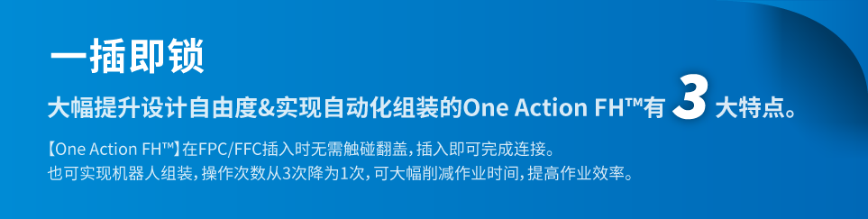 一插即锁。大幅提升设计自由度&实现自动化组装的One Action FH™有3大特点。【One Action FH™】在FPC/FFC插入时无需触碰翻盖,插入即可完成连接。也可实现机器人组装,操作次数从3次降为1次,可大幅削减作业时间,提高作业效率。