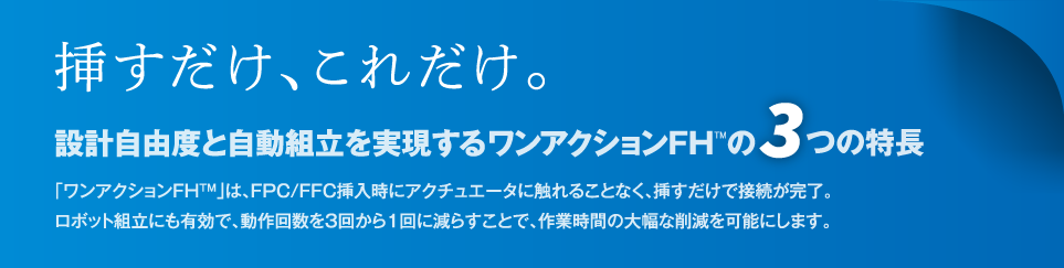 「ワンアクションFH™」は、FPC/FFC挿入時にアクチュエータに触れることなく、挿すだけで接続が完了。ロボット組立にも有効で、動作回数を3回から1回に減らすことで、作業時間の大幅な削減を可能にします。